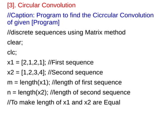 [3]. Circular Convolution 
//Caption: Program to find the Cicrcular Convolution 
of given [Program] 
//discrete sequences using Matrix method 
clear; 
clc; 
x1 = [2,1,2,1]; //First sequence 
x2 = [1,2,3,4]; //Second sequence 
m = length(x1); //length of first sequence 
n = length(x2); //length of second sequence 
//To make length of x1 and x2 are Equal 
 