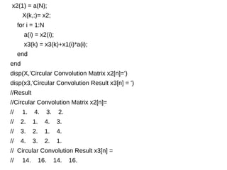 x2(1) = a(N); 
X(k,:)= x2; 
for i = 1:N 
a(i) = x2(i); 
x3(k) = x3(k)+x1(i)*a(i); 
end 
end 
disp(X,'Circular Convolution Matrix x2[n]=') 
disp(x3,'Circular Convolution Result x3[n] = ') 
//Result 
//Circular Convolution Matrix x2[n]= 
// 1. 4. 3. 2. 
// 2. 1. 4. 3. 
// 3. 2. 1. 4. 
// 4. 3. 2. 1. 
// Circular Convolution Result x3[n] = 
// 14. 16. 14. 16. 
 