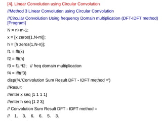 [4]. Linear Convolution using Circular Convolution 
//Method 3 Linear Convolution using Circular Convolution 
//Circular Convolution Using frequency Domain multiplication (DFT-IDFT method) 
[Program] 
N = n+m-1; 
x = [x zeros(1,N-m)]; 
h = [h zeros(1,N-n)]; 
f1 = fft(x) 
f2 = fft(h) 
f3 = f1.*f2; // freq domain multiplication 
f4 = ifft(f3) 
disp(f4,'Convolution Sum Result DFT - IDFT method =') 
//Result 
//enter x seq [1 1 1 1] 
//enter h seq [1 2 3] 
// Convolution Sum Result DFT - IDFT method = 
// 1. 3. 6. 6. 5. 3. 
 