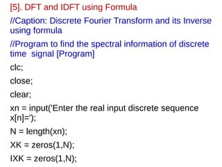 [5]. DFT and IDFT using Formula 
//Caption: Discrete Fourier Transform and its Inverse 
using formula 
//Program to find the spectral information of discrete 
time signal [Program] 
clc; 
close; 
clear; 
xn = input('Enter the real input discrete sequence 
x[n]='); 
N = length(xn); 
XK = zeros(1,N); 
IXK = zeros(1,N); 
 