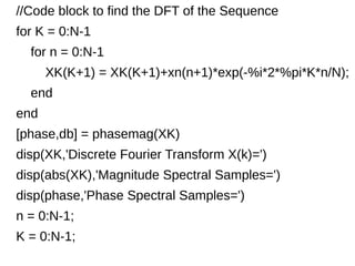 //Code block to find the DFT of the Sequence 
for K = 0:N-1 
for n = 0:N-1 
XK(K+1) = XK(K+1)+xn(n+1)*exp(-%i*2*%pi*K*n/N); 
end 
end 
[phase,db] = phasemag(XK) 
disp(XK,'Discrete Fourier Transform X(k)=') 
disp(abs(XK),'Magnitude Spectral Samples=') 
disp(phase,'Phase Spectral Samples=') 
n = 0:N-1; 
K = 0:N-1; 
 