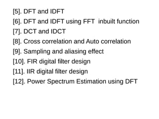 [5]. DFT and IDFT 
[6]. DFT and IDFT using FFT inbuilt function 
[7]. DCT and IDCT 
[8]. Cross correlation and Auto correlation 
[9]. Sampling and aliasing effect 
[10]. FIR digital filter design 
[11]. IIR digital filter design 
[12]. Power Spectrum Estimation using DFT 
 