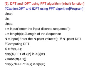 [6]. DFT and IDFT using FFT algorithm (inbuilt function) 
//Caption:DFT and IDFT using FFT algorithm[Program] 
clear; 
clc; 
close; 
x = input("enter the input discrete sequence"); 
L = length(x); //Length of the Sequence 
N = input('Enter the N-point value:='); // N -point DFT 
//Computing DFT 
X = fft(x,-1); 
disp(X,'FFT of x[n] is X(k)=') 
x =abs(fft(X,1)) 
disp(x,'IFFT of X(k) is x[n]=') 
 