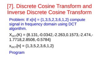 [7]. Discrete Cosine Transform and 
Inverse Discrete Cosine Transform 
Problem: If x[n] = {1,3,5,2,3,6,1,2} compute 
signal in frequency domain using DCT 
algorithm. 
XDCT(K) = {8.131,-0.0342,-2.263,0.1573,-2.474,- 
1.7718,2.8508,-0.5784} 
xIDCT[n] = {1,3,5,2,3,6,1,2} 
Program 
 