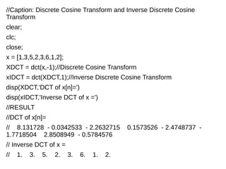 //Caption: Discrete Cosine Transform and Inverse Discrete Cosine 
Transform 
clear; 
clc; 
close; 
x = [1,3,5,2,3,6,1,2]; 
XDCT = dct(x,-1);//Discrete Cosine Transform 
xIDCT = dct(XDCT,1);//Inverse Discrete Cosine Transform 
disp(XDCT,'DCT of x[n]=') 
disp(xIDCT,'Inverse DCT of x =') 
//RESULT 
//DCT of x[n]= 
// 8.131728 - 0.0342533 - 2.2632715 0.1573526 - 2.4748737 - 
1.7718504 2.8508949 - 0.5784576 
// Inverse DCT of x = 
// 1. 3. 5. 2. 3. 6. 1. 2. 
 