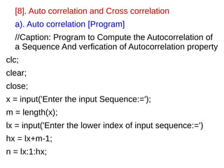 [8]. Auto correlation and Cross correlation 
a). Auto correlation [Program] 
//Caption: Program to Compute the Autocorrelation of 
a Sequence And verfication of Autocorrelation property 
clc; 
clear; 
close; 
x = input('Enter the input Sequence:='); 
m = length(x); 
lx = input('Enter the lower index of input sequence:=') 
hx = lx+m-1; 
n = lx:1:hx; 
 