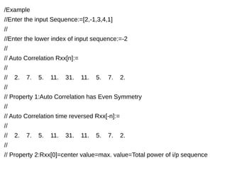 /Example 
//Enter the input Sequence:=[2,-1,3,4,1] 
// 
//Enter the lower index of input sequence:=-2 
// 
// Auto Correlation Rxx[n]:= 
// 
// 2. 7. 5. 11. 31. 11. 5. 7. 2. 
// 
// Property 1:Auto Correlation has Even Symmetry 
// 
// Auto Correlation time reversed Rxx[-n]:= 
// 
// 2. 7. 5. 11. 31. 11. 5. 7. 2. 
// 
// Property 2:Rxx[0]=center value=max. value=Total power of i/p sequence 
 