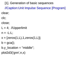 [1]. Generation of basic sequences 
//Caption:Unit Impulse Sequence [Program] 
clear; 
clc; 
close; 
L = 4; //Upperlimit 
n = -L:L; 
x = [zeros(1,L),1,zeros(1,L)]; 
b = gca(); 
b.y_location = "middle"; 
plot2d3('gnn',n,x) 
 