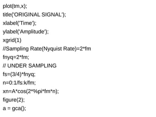 plot(tm,x); 
title('ORIGINAL SIGNAL'); 
xlabel('Time'); 
ylabel('Amplitude'); 
xgrid(1) 
//Sampling Rate(Nyquist Rate)=2*fm 
fnyq=2*fm; 
// UNDER SAMPLING 
fs=(3/4)*fnyq; 
n=0:1/fs:k/fm; 
xn=A*cos(2*%pi*fm*n); 
figure(2); 
a = gca(); 
 