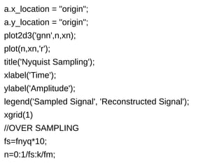 a.x_location = "origin"; 
a.y_location = "origin"; 
plot2d3('gnn',n,xn); 
plot(n,xn,'r'); 
title('Nyquist Sampling'); 
xlabel('Time'); 
ylabel('Amplitude'); 
legend('Sampled Signal', 'Reconstructed Signal'); 
xgrid(1) 
//OVER SAMPLING 
fs=fnyq*10; 
n=0:1/fs:k/fm; 
 