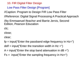 10. FIR Digital Filter Design 
Low Pass Filter Design [Program] 
//Caption: Program to Design FIR Low Pass Filter 
//Reference: Digital Signal Processing A Practical Approach 
//by Emmaanuel Ifeachor and Barrie Jervis, Second 
Edition, Pearson Education 
clc; 
close; 
clear; 
fp = input("Enter the passband edge frequency in Hz=") 
delf = input("Enter the transition width in Hz =") 
A = input("Enter the stop band attenuation in dB =") 
Fs = input("Enter the sampling frequency in Hz=") 
 
