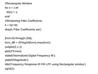 //Rectangular Window 
for n = 1:M 
W(n) = 1; 
end 
//Windowing Fitler Coefficients 
h = hd.*W; 
disp(h,'Filter Coefficients are') 
[hzm,fr]=frmag(h,256); 
hzm_dB = 20*log10(hzm)./max(hzm); 
subplot(2,1,1) 
plot(2*fr,hzm) 
xlabel('Normalized Digital Frequency W'); 
ylabel('Magnitude'); 
title('Frequency Response 0f FIR LPF using Rectangular window') 
xgrid(1) 
 