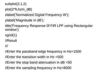 subplot(2,1,2) 
plot(2*fr,hzm_dB) 
xlabel('Normalized Digital Frequency W'); 
ylabel('Magnitude in dB'); 
title('Frequency Response 0f FIR LPF using Rectangular 
window') 
xgrid(1) 
//Result 
/// 
//Enter the passband edge frequency in Hz=1500 
//Enter the transition width in Hz =500 
//Enter the stop band attenuation in dB =50 
//Enter the sampling frequency in Hz=8000 
 