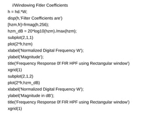 //Windowing Fitler Coefficients 
h = hd.*W; 
disp(h,'Filter Coefficients are') 
[hzm,fr]=frmag(h,256); 
hzm_dB = 20*log10(hzm)./max(hzm); 
subplot(2,1,1) 
plot(2*fr,hzm) 
xlabel('Normalized Digital Frequency W'); 
ylabel('Magnitude'); 
title('Frequency Response 0f FIR HPF using Rectangular window') 
xgrid(1) 
subplot(2,1,2) 
plot(2*fr,hzm_dB) 
xlabel('Normalized Digital Frequency W'); 
ylabel('Magnitude in dB'); 
title('Frequency Response 0f FIR HPF using Rectangular window') 
xgrid(1) 
 