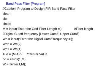 Band Pass Filter [Program] 
//Caption: Program to Design FIR Band Pass Filter 
clear; 
clc; 
close; 
M = input('Enter the Odd Filter Length ='); //Filter length 
//Digital Cutoff frequency [Lower Cutoff, Upper Cutoff] 
Wc = input('Enter the Digital Cutoff frequency ='); 
Wc2 = Wc(2) 
Wc1 = Wc(1) 
Tuo = (M-1)/2 //Center Value 
hd = zeros(1,M); 
W = zeros(1,M); 
 