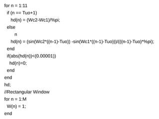 for n = 1:11 
if (n == Tuo+1) 
hd(n) = (Wc2-Wc1)/%pi; 
else 
n 
hd(n) = (sin(Wc2*((n-1)-Tuo)) -sin(Wc1*((n-1)-Tuo)))/(((n-1)-Tuo)*%pi); 
end 
if(abs(hd(n))<(0.00001)) 
hd(n)=0; 
end 
end 
hd; 
//Rectangular Window 
for n = 1:M 
W(n) = 1; 
end 
 