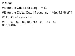//Result 
//Enter the Odd Filter Length = 11 
//Enter the Digital Cutoff frequency = [%pi/4,3*%pi/4] 
//Filter Coefficients are 
// 0. 0. 0. - 0.3183099 0. 0.5 0. - 
0.3183099 0. 0. 0. 
 