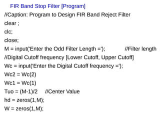 FIR Band Stop Filter [Program] 
//Caption: Program to Design FIR Band Reject Filter 
clear ; 
clc; 
close; 
M = input('Enter the Odd Filter Length ='); //Filter length 
//Digital Cutoff frequency [Lower Cutoff, Upper Cutoff] 
Wc = input('Enter the Digital Cutoff frequency ='); 
Wc2 = Wc(2) 
Wc1 = Wc(1) 
Tuo = (M-1)/2 //Center Value 
hd = zeros(1,M); 
W = zeros(1,M); 
 