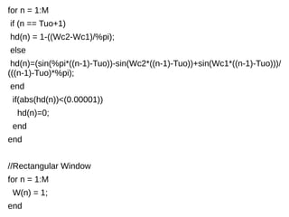 for n = 1:M 
if (n == Tuo+1) 
hd(n) = 1-((Wc2-Wc1)/%pi); 
else 
hd(n)=(sin(%pi*((n-1)-Tuo))-sin(Wc2*((n-1)-Tuo))+sin(Wc1*((n-1)-Tuo)))/ 
(((n-1)-Tuo)*%pi); 
end 
if(abs(hd(n))<(0.00001)) 
hd(n)=0; 
end 
end 
//Rectangular Window 
for n = 1:M 
W(n) = 1; 
end 
 