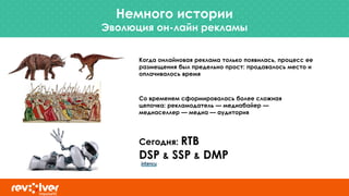 Немного истории
Эволюция он-лайн рекламы
Когда онлайновая реклама только появилась, процесс ее
размещения был предельно прост: продавалось место и
оплачивалось время
Со временем сформировалась более сложная
цепочка: рекламодатель — медиабайер —
медиаселлер — медиа — аудитория
Сегодня: RTB
DSP & SSP & DMP
 