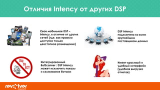 Отличия Intency от других DSP
Свое мобильное DSP –
Intency, в отличие от других
сетей (где, как правило
доступно только
декстопное размещение)
Имеет красивый и
удобный интерфейс
(удобная выгрузка
отчетов)
Интегрированный
BotScanner : DSP Intency
может исключить показы
и скликивания ботами
DSP Intency
подключена ко всем
крупнейшим
поставщикам данных
 