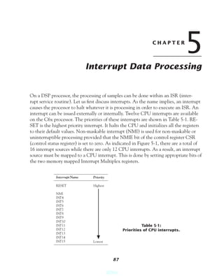 CHAPTER
                                                                                   5
                              Interrupt Data Processing


On a DSP processor, the processing of samples can be done within an ISR (inter-
rupt service routine). Let us ﬁrst discuss interrupts. As the name implies, an interrupt
causes the processor to halt whatever it is processing in order to execute an ISR. An
interrupt can be issued externally or internally. Twelve CPU interrupts are available
on the C6x processor. The priorities of these interrupts are shown in Table 5-1. RE-
SET is the highest priority interrupt. It halts the CPU and initializes all the registers
to their default values. Non-maskable interrupt (NMI) is used for non-maskable or
uninterruptible processing provided that the NMIE bit of the control register CSR
(control status register) is set to zero. As indicated in Figure 5-1, there are a total of
16 interrupt sources while there are only 12 CPU interrupts. As a result, an interrupt
source must be mapped to a CPU interrupt. This is done by setting appropriate bits of
the two memory mapped Interrupt Multiplex registers.


             Interrupt Name      Priority

             RESET               Highest

             NMI
             INT4
             INT5
             INT6
             INT7
             INT8
             INT9
             INT10
             INT11                                           Table 5-1:
             INT12                                 Priorities of CPU interrupts.
             INT13
             INT14
             INT15               Lowest




                                              87


                                            @Spy
 