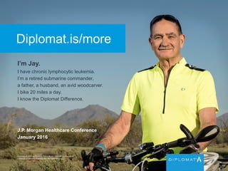 Diplomat.is/more
I’m Jay.
I have chronic lymphocytic leukemia.
I’m a retired submarine commander,
a father, a husband, an avid woodcarver.
I bike 20 miles a day.
I know the Diplomat Difference.
Copyright © 2015 by Diplomat Pharmacy Inc. Diplomat is a registered
trademark of Diplomat Pharmacy Inc. All rights reserved.
J.P. Morgan Healthcare Conference
January 2016
 