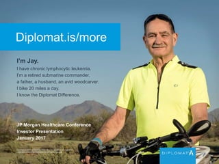 Diplomat.is/more
I’m Jay.
I have chronic lymphocytic leukemia.
I’m a retired submarine commander,
a father, a husband, an avid woodcarver.
I bike 20 miles a day.
I know the Diplomat Difference.
Copyright © 2015 by Diplomat Pharmacy Inc. Diplomat is a registered
trademark of Diplomat Pharmacy Inc. All rights reserved.
JP Morgan Healthcare Conference
Investor Presentation
January 2017
 