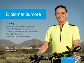 Diplomat.is/more
I’m Jay.
I have chronic lymphocytic leukemia.
I’m a retired submarine commander,
a father, a husband, an avid woodcarver.
I bike 20 miles a day.
I know the Diplomat Difference.
Copyright © 2015 by Diplomat Pharmacy Inc. Diplomat is a registered
trademark of Diplomat Pharmacy Inc. All rights reserved.
Raymond James Institutional Conference
March 2016
 