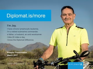 Diplomat.is/more
I’m Jay.
I have chronic lymphocytic leukemia.
I’m a retired submarine commander,
a father, a husband, an avid woodcarver.
I bike 20 miles a day.
I know the Diplomat Difference.
Copyright © 2015 by Diplomat Pharmacy Inc. Diplomat is a registered
trademark of Diplomat Pharmacy Inc. All rights reserved.
Investor Presentation
March 2017
 