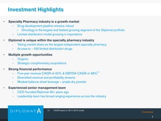 Confidential
Investment Highlights
• Specialty Pharmacy industry is a growth market
• Drug development pipeline remains robust
− Oncology is the largest and fastest growing segment of the Diplomat portfolio
• Limited distribution model growing in importance
• Diplomat is unique within the specialty pharmacy industry
• Taking market share as the largest independent specialty pharmacy
• Access to ~100 limited distribution drugs
• Multiple growth opportunities
• Organic
• Strategic complimentary acquisitions
• Strong financial performance
• Five-year revenue CAGR of 42% & EBITDA CAGR of 48%
• Diversified revenue and profitability streams
• Modest balance sheet leverage – ample dry powder
• Experienced senior management team
• CEO founded Diplomat 40+ years ago
• Leadership team has broad ranging experience across the industry
2
(1) CAGR based on 2011-2016 results
(1)
 