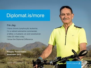 Diplomat.is/more
I’m Jay.
I have chronic lymphocytic leukemia.
I’m a retired submarine commander,
a father, a husband, an avid woodcarver.
I bike 20 miles a day.
I know the Diplomat Difference.
Copyright © 2015 by Diplomat Pharmacy Inc. Diplomat is a registered
trademark of Diplomat Pharmacy Inc. All rights reserved.
Investor Presentation
November 2015
 