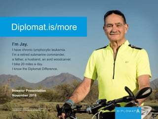 Diplomat.is/more
I’m Jay.
I have chronic lymphocytic leukemia.
I’m a retired submarine commander,
a father, a husband, an avid woodcarver.
I bike 20 miles a day.
I know the Diplomat Difference.
Copyright © 2015 by Diplomat Pharmacy Inc. Diplomat is a registered
trademark of Diplomat Pharmacy Inc. All rights reserved.
Investor Presentation
November 2016
 