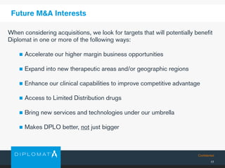 Confidential
17
Future M&A Interests
When considering acquisitions, we look for targets that will potentially benefit
Diplomat in one or more of the following ways:
 Accelerate our higher margin business opportunities
 Expand into new therapeutic areas and/or geographic regions
 Enhance our clinical capabilities to improve competitive advantage
 Access to Limited Distribution drugs
 Bring new services and technologies under our umbrella
 Makes DPLO better, not just bigger
 
