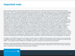 1
This presentation contains forward-looking statements made pursuant to the safe harbor provisions of the Private Securities Litigation
Reform Act of 1995. Forward-looking statements give current expectations or forecasts of future events or our future financial or operating
performance, and include Diplomat’s expectations regarding revenues, net income (loss) attributable to Diplomat, Adjusted EBITDA, EPS,
Adjusted EPS, market share, the performance of acquisitions and growth strategies. The forward-looking statements contained in this
press release are based on management's good-faith belief and reasonable judgment based on current information, and these statements
are qualified by important risks and uncertainties, many of which are beyond our control, that could cause our actual results to differ
materially from those forecasted or indicated by such forward-looking statements. These risks and uncertainties include: our ability to
adapt to changes or trends within the specialty pharmacy industry; significant and increasing pricing pressure from third-party payors; the
amount of direct and indirect remuneration fees, as well as the timing of assessing such fees and the non-transparent methodology used to
calculate such fees; the outcome of material legal proceedings related to direct and indirect remuneration fees; our relationships with key
pharmaceutical manufacturers; bad publicity about, or market withdrawal of, specialty drugs we dispense; a significant increase in
competition from a variety of companies in the health care industry; our ability to expand the number of specialty drugs we dispense and
related services; maintaining existing patients; revenue concentration of the top specialty drugs we dispense; our ability to maintain
relationships with a specified wholesaler and two pharmaceutical manufacturers; increasing consolidation in the healthcare industry;
managing our growth effectively; limited experience with acquisitions and our ability to recognize the expected benefits therefrom on a
timely basis or at all; managing recent turnover among key employees; potential disruption to our workforce and operations due to recent
cost savings and restructuring initiatives; and the additional factors set forth in "Risk Factors" in Diplomat’s Annual Report on Form 10-K for
the year ended December 31, 2016 and in subsequent reports filed with or furnished to the Securities and Exchange Commission. Except
as may be required by any applicable laws, Diplomat assumes no obligation to publicly update such forward-looking statements, which are
made as of the date hereof or the earlier date specified herein, whether as a result of new information, future developments, or otherwise.
In addition to U.S. GAAP financials, this presentation includes certain non-GAAP financial measures. These historical and forward-looking
non-GAAP measures are in addition to, not a substitute for or superior to, measures of financial performance prepared in accordance with
GAAP. A reconciliation between GAAP and non-GAAP measures is included in the appendix to this presentation.
Diplomat is a registered trademark of Diplomat Pharmacy, Inc. This presentation also contains additional trademarks and service marks of
ours and of other companies. We do not intend our use or display of other companies’ trademarks or service marks to imply a relationship
with, or endorsement or sponsorship of us by, these other companies.
Important note
 