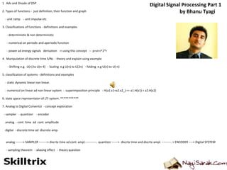 1 Adv and Disadv of DSP
2. Types of functions - just definition, their function and graph
- unit ramp - unit impulse etc
3. Classifications of functions - definitions and examples
- deterministic & non deterministic
- numerical on periodic and aperiodic function
- power ad energy signals derivation -> using this concept -- p=vi=i^2*r
4. Manipulation of discrete time S/Ns - theory and explain using example
- Shifting e.g. U(n) to U(n-4) - Scaling e.g U(n) to U(2n) - folding e.g U(n) to U(-n)
5. classification of systems - definitions and examples
- static dynamic linear non linear.
- numerical on linear ad non linear system - superimposition principle - H(a1.x1+a2.x2_) == a1.H(x1) + a2.H(x2)
6. state space representaion of LTI system. ***********
7. Analog to Digital Convertor - concept exploration
- sampler - quantizer - encoder
analog - cont. time ad cont. amplitude
digital - discrete time ad discrete amp.
analog -------> SAMPLER --------> discrte time ad cont. ampl.-----------. quantizer ------> discrte time and discrte ampl. ---------. > ENCODER ----> Digital SYSTEM
- sampling theorem - aliasing effect - theory question
Digital Signal Processing Part 1
by Bhanu Tyagi
 