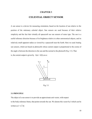 19
CHAPTER 3
CELESTIAL OBJECT SENSOR
A sun sensor is a device for measuring orientation, based on the location of sun relative to the
position of the stationary celestial object. Sun sensors are used because of their relative
simplicity and the fact that virtually all spacecraft use sun sensors of some type. The sun is a
useful reference direction because of its brightness relative to other astronomical objects, and its
relatively small apparent radius as viewed by a spacecraft near the Earth. Here we used Analog
sun sensors, which are based on photocells whose current output is proportional to the cosine of
the angle α between the direction to the sun and the normal to the photocell (Fig. 3.1). That
is, the current output is given by I(α) = I(0) cos α
Fig. 3.1
3.1 PRINCIPLE
The object of a sun sensor is to provide an approximate unit vector, with respect
to the body reference frame, that points towards the sun. We denote this vector by ŝ which can be
written as ŝ =si
T
{i}
 