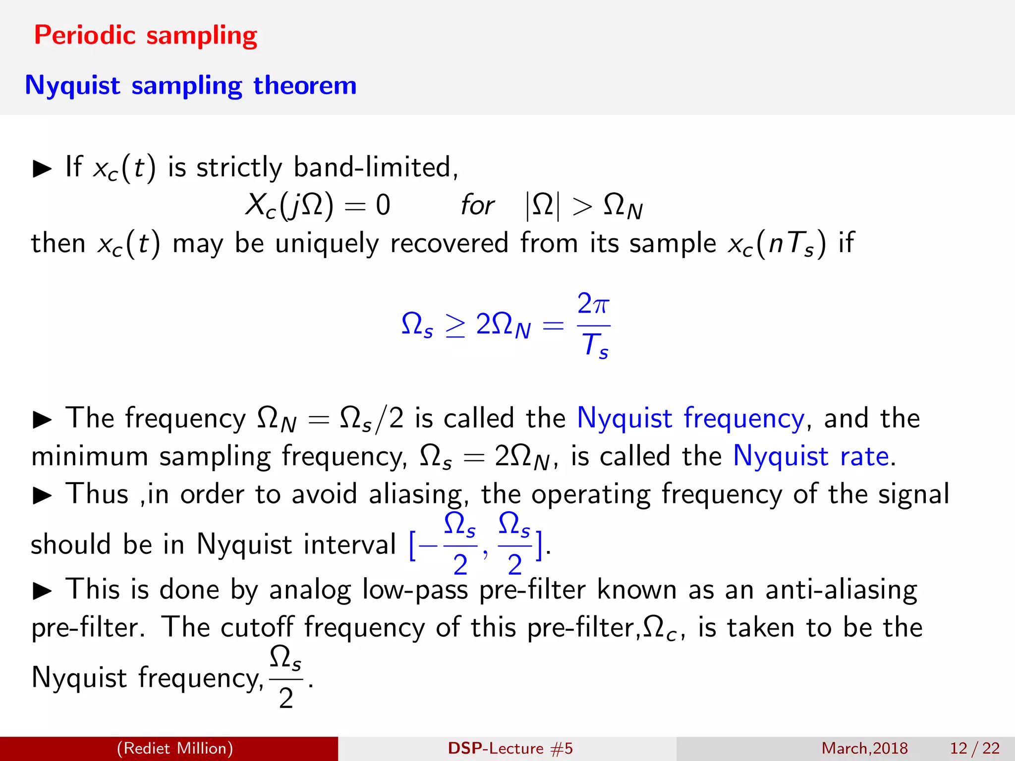 Periodic sampling
Nyquist sampling theorem
If xc(t) is strictly band-limited,
Xc(jΩ) = 0 for |Ω| > ΩN
then xc(t) may be uniquely recovered from its sample xc(nTs) if
Ωs ≥ 2ΩN =
2π
Ts
The frequency ΩN = Ωs/2 is called the Nyquist frequency, and the
minimum sampling frequency, Ωs = 2ΩN, is called the Nyquist rate.
Thus ,in order to avoid aliasing, the operating frequency of the signal
should be in Nyquist interval [−
Ωs
2
,
Ωs
2
].
This is done by analog low-pass pre-ﬁlter known as an anti-aliasing
pre-ﬁlter. The cutoﬀ frequency of this pre-ﬁlter,Ωc, is taken to be the
Nyquist frequency,
Ωs
2
.
(Rediet Million) DSP-Lecture #5 March,2018 12 / 22
 