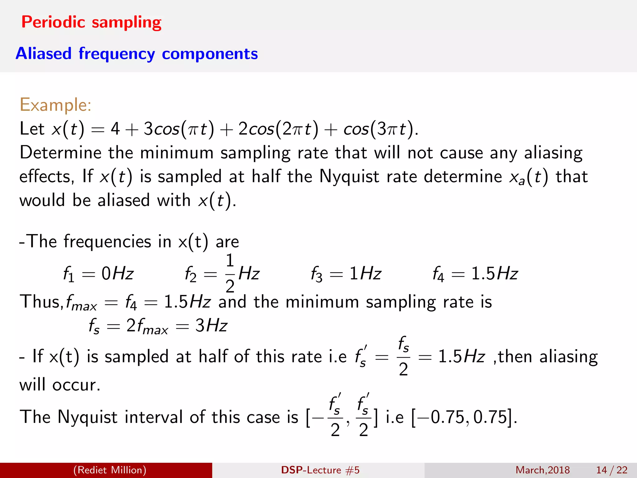 Periodic sampling
Aliased frequency components
Example:
Let x(t) = 4 + 3cos(πt) + 2cos(2πt) + cos(3πt).
Determine the minimum sampling rate that will not cause any aliasing
eﬀects, If x(t) is sampled at half the Nyquist rate determine xa(t) that
would be aliased with x(t).
-The frequencies in x(t) are
f1 = 0Hz f2 =
1
2
Hz f3 = 1Hz f4 = 1.5Hz
Thus,fmax = f4 = 1.5Hz and the minimum sampling rate is
fs = 2fmax = 3Hz
- If x(t) is sampled at half of this rate i.e fs =
fs
2
= 1.5Hz ,then aliasing
will occur.
The Nyquist interval of this case is [−
fs
2
,
fs
2
] i.e [−0.75, 0.75].
(Rediet Million) DSP-Lecture #5 March,2018 14 / 22
 