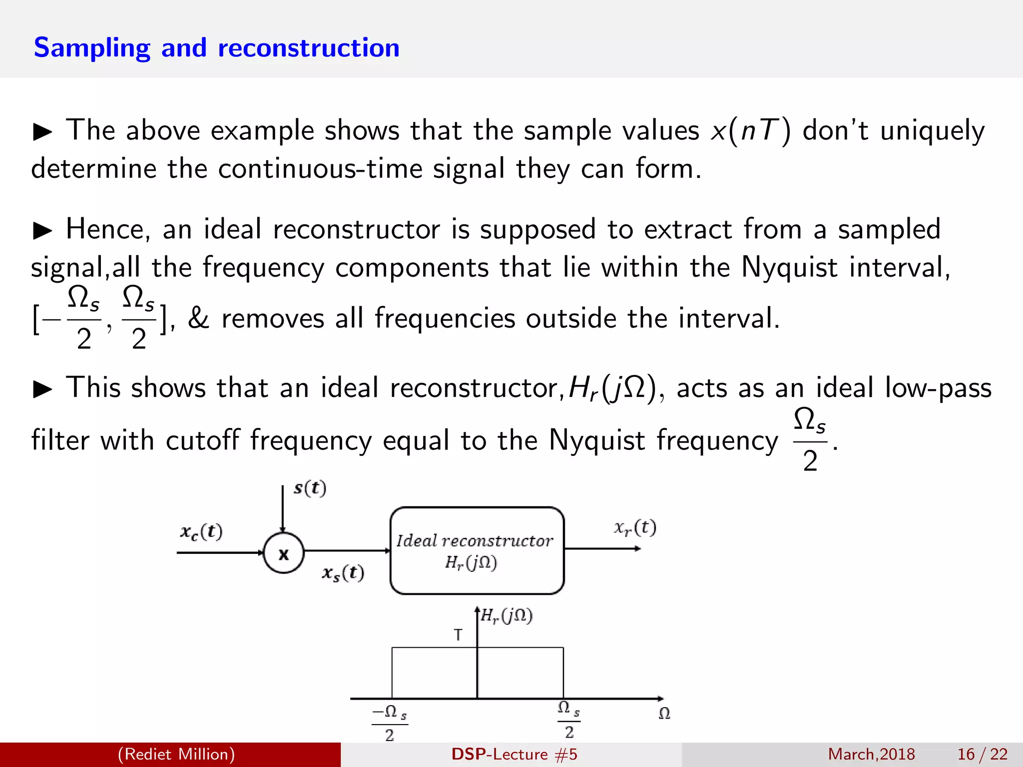 Sampling and reconstruction
The above example shows that the sample values x(nT) don’t uniquely
determine the continuous-time signal they can form.
Hence, an ideal reconstructor is supposed to extract from a sampled
signal,all the frequency components that lie within the Nyquist interval,
[−
Ωs
2
,
Ωs
2
], & removes all frequencies outside the interval.
This shows that an ideal reconstructor,Hr (jΩ), acts as an ideal low-pass
ﬁlter with cutoﬀ frequency equal to the Nyquist frequency
Ωs
2
.
(Rediet Million) DSP-Lecture #5 March,2018 16 / 22
 