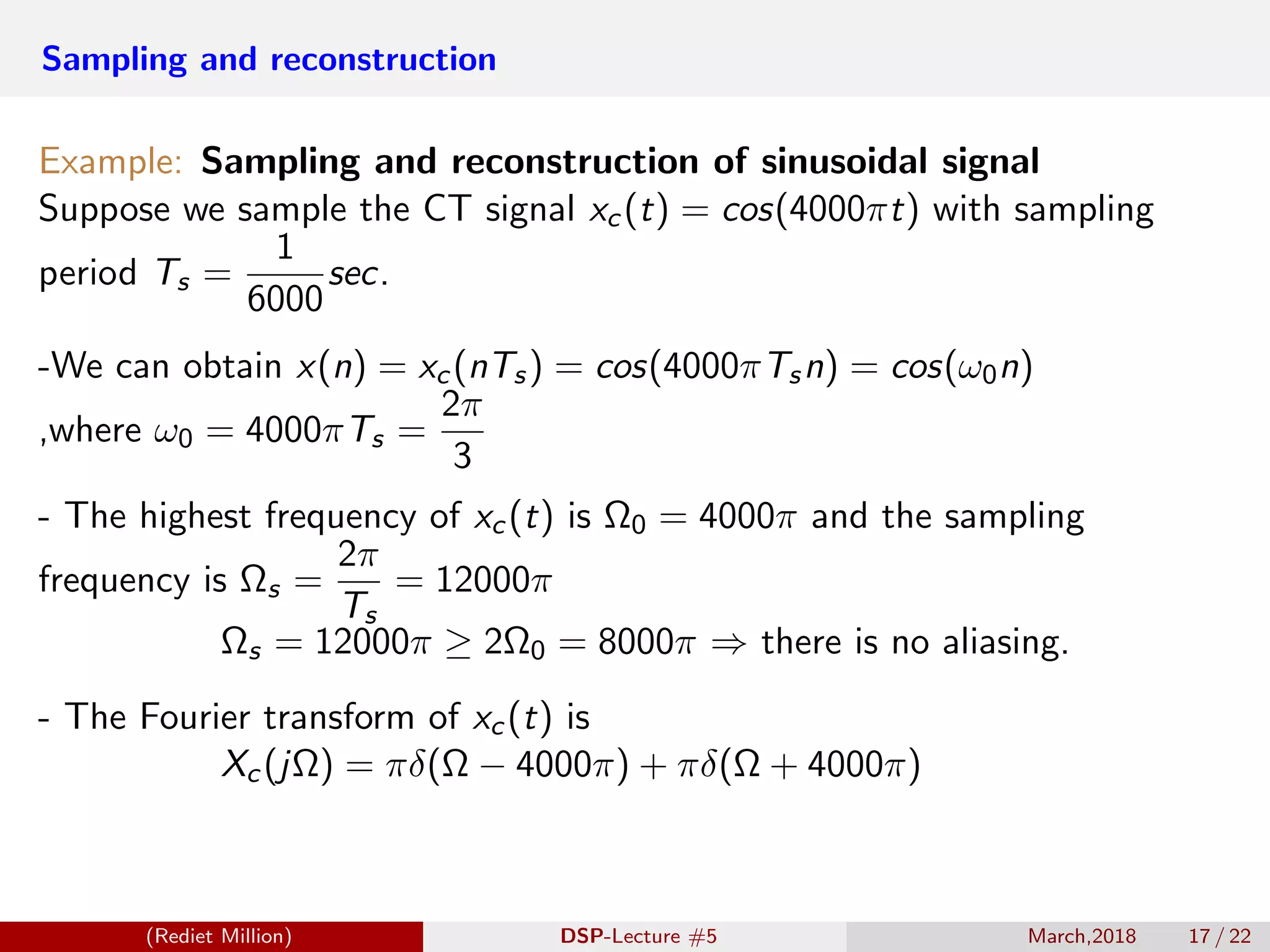 Sampling and reconstruction
Example: Sampling and reconstruction of sinusoidal signal
Suppose we sample the CT signal xc(t) = cos(4000πt) with sampling
period Ts =
1
6000
sec.
-We can obtain x(n) = xc(nTs) = cos(4000πTsn) = cos(ω0n)
,where ω0 = 4000πTs =
2π
3
- The highest frequency of xc(t) is Ω0 = 4000π and the sampling
frequency is Ωs =
2π
Ts
= 12000π
Ωs = 12000π ≥ 2Ω0 = 8000π ⇒ there is no aliasing.
- The Fourier transform of xc(t) is
Xc(jΩ) = πδ(Ω − 4000π) + πδ(Ω + 4000π)
(Rediet Million) DSP-Lecture #5 March,2018 17 / 22
 
