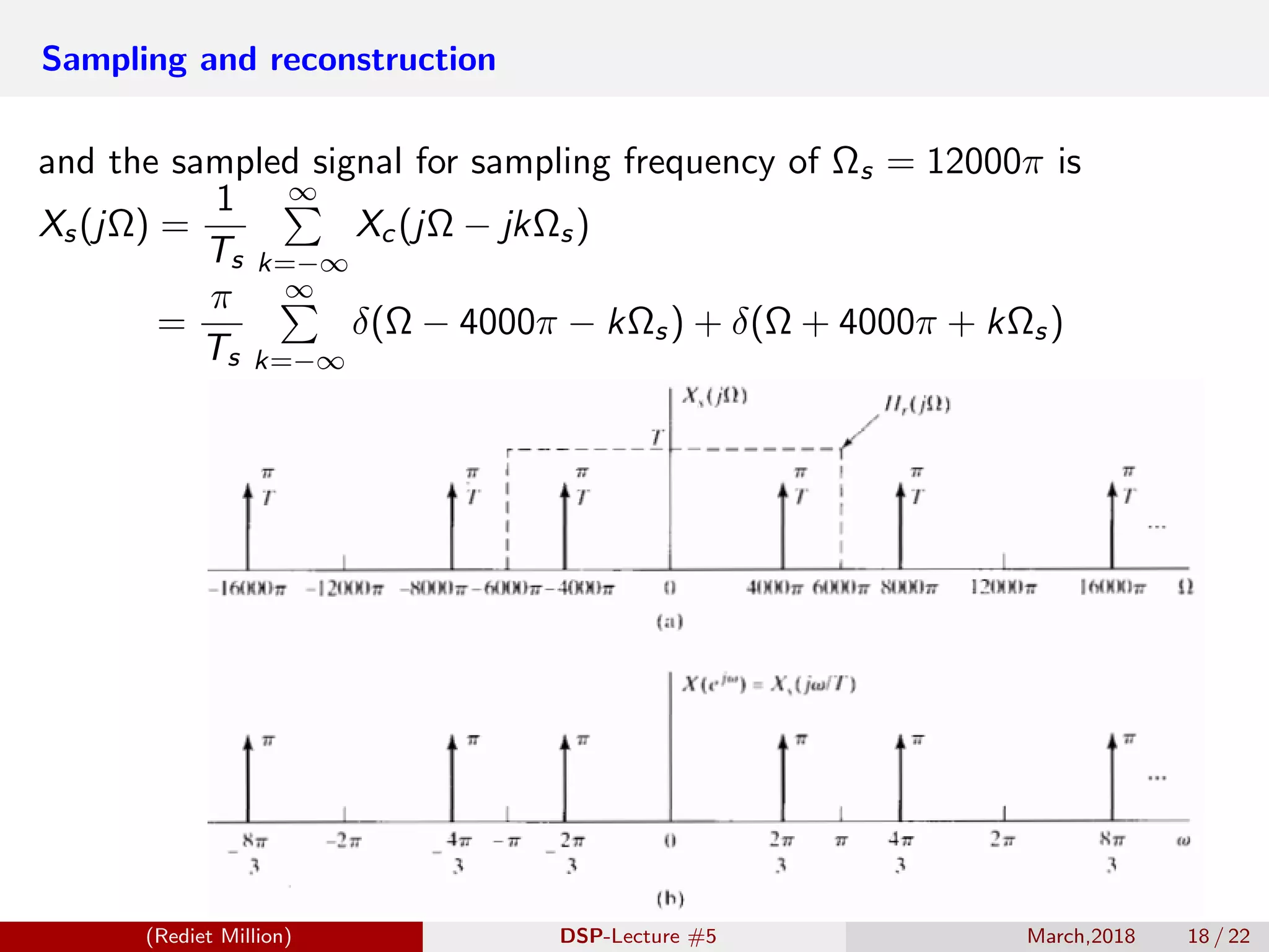Sampling and reconstruction
and the sampled signal for sampling frequency of Ωs = 12000π is
Xs(jΩ) =
1
Ts
∞
k=−∞
Xc(jΩ − jkΩs)
=
π
Ts
∞
k=−∞
δ(Ω − 4000π − kΩs) + δ(Ω + 4000π + kΩs)
(Rediet Million) DSP-Lecture #5 March,2018 18 / 22
 