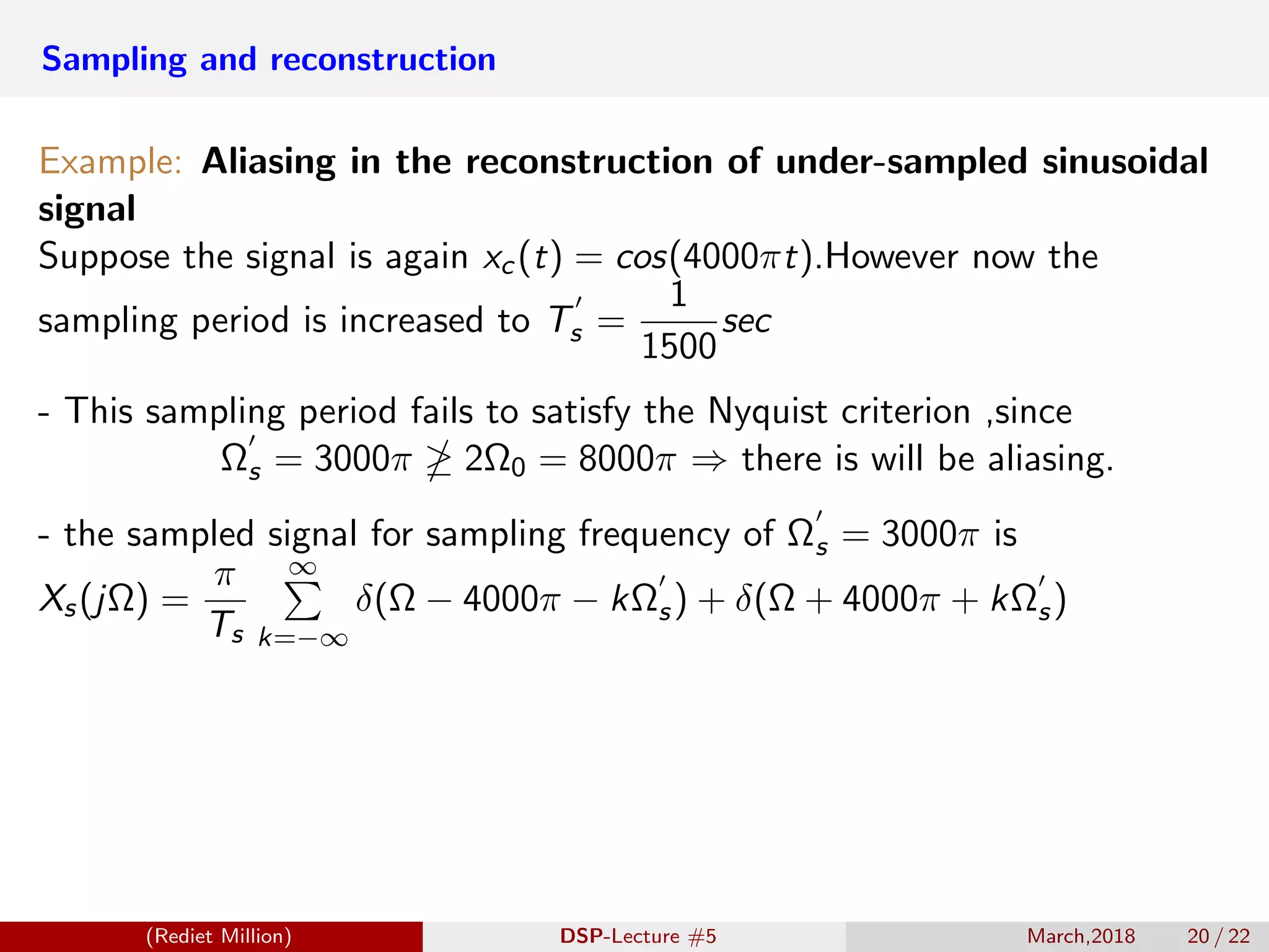 Sampling and reconstruction
Example: Aliasing in the reconstruction of under-sampled sinusoidal
signal
Suppose the signal is again xc(t) = cos(4000πt).However now the
sampling period is increased to Ts =
1
1500
sec
- This sampling period fails to satisfy the Nyquist criterion ,since
Ωs = 3000π 2Ω0 = 8000π ⇒ there is will be aliasing.
- the sampled signal for sampling frequency of Ωs = 3000π is
Xs(jΩ) =
π
Ts
∞
k=−∞
δ(Ω − 4000π − kΩs) + δ(Ω + 4000π + kΩs)
(Rediet Million) DSP-Lecture #5 March,2018 20 / 22
 