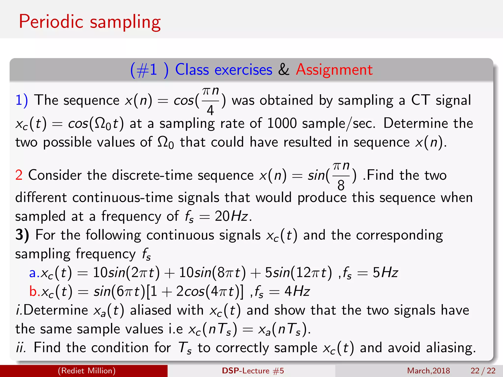 Periodic sampling
(#1 ) Class exercises & Assignment
1) The sequence x(n) = cos(
πn
4
) was obtained by sampling a CT signal
xc(t) = cos(Ω0t) at a sampling rate of 1000 sample/sec. Determine the
two possible values of Ω0 that could have resulted in sequence x(n).
2 Consider the discrete-time sequence x(n) = sin(
πn
8
) .Find the two
diﬀerent continuous-time signals that would produce this sequence when
sampled at a frequency of fs = 20Hz.
3) For the following continuous signals xc(t) and the corresponding
sampling frequency fs
a.xc(t) = 10sin(2πt) + 10sin(8πt) + 5sin(12πt) ,fs = 5Hz
b.xc(t) = sin(6πt)[1 + 2cos(4πt)] ,fs = 4Hz
i.Determine xa(t) aliased with xc(t) and show that the two signals have
the same sample values i.e xc(nTs) = xa(nTs).
ii. Find the condition for Ts to correctly sample xc(t) and avoid aliasing.
(Rediet Million) DSP-Lecture #5 March,2018 22 / 22
 