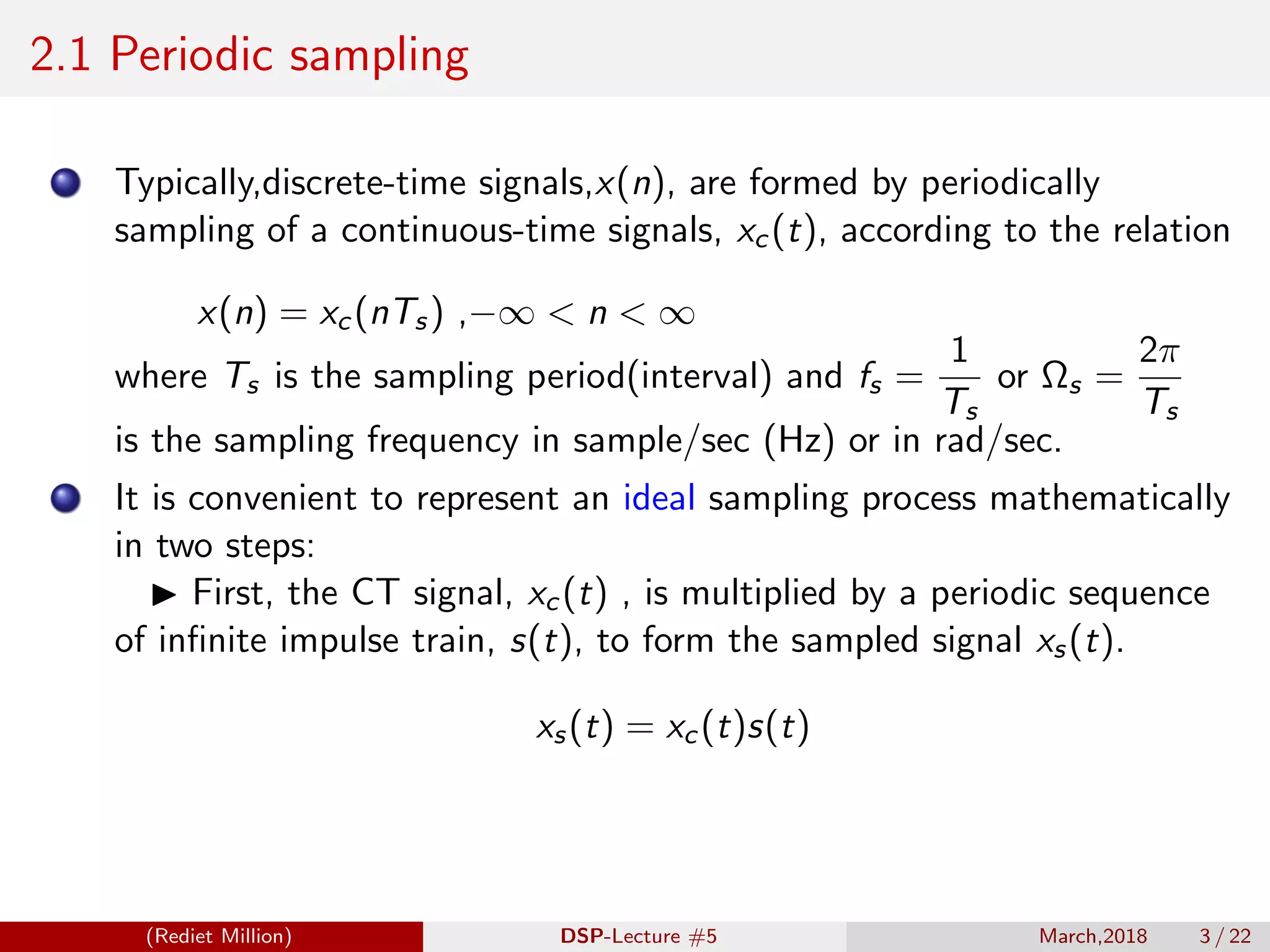 2.1 Periodic sampling
Typically,discrete-time signals,x(n), are formed by periodically
sampling of a continuous-time signals, xc(t), according to the relation
x(n) = xc(nTs) ,−∞ < n < ∞
where Ts is the sampling period(interval) and fs =
1
Ts
or Ωs =
2π
Ts
is the sampling frequency in sample/sec (Hz) or in rad/sec.
It is convenient to represent an ideal sampling process mathematically
in two steps:
First, the CT signal, xc(t) , is multiplied by a periodic sequence
of inﬁnite impulse train, s(t), to form the sampled signal xs(t).
xs(t) = xc(t)s(t)
(Rediet Million) DSP-Lecture #5 March,2018 3 / 22
 