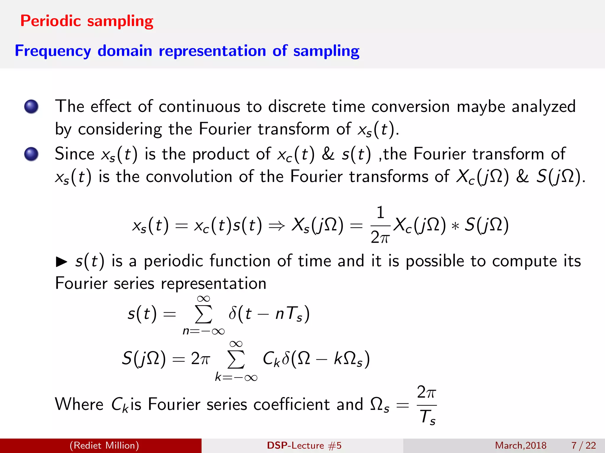 Periodic sampling
Frequency domain representation of sampling
The eﬀect of continuous to discrete time conversion maybe analyzed
by considering the Fourier transform of xs(t).
Since xs(t) is the product of xc(t) & s(t) ,the Fourier transform of
xs(t) is the convolution of the Fourier transforms of Xc(jΩ) & S(jΩ).
xs(t) = xc(t)s(t) ⇒ Xs(jΩ) =
1
2π
Xc(jΩ) ∗ S(jΩ)
s(t) is a periodic function of time and it is possible to compute its
Fourier series representation
s(t) =
∞
n=−∞
δ(t − nTs)
S(jΩ) = 2π
∞
k=−∞
Ckδ(Ω − kΩs)
Where Ckis Fourier series coeﬃcient and Ωs =
2π
Ts
(Rediet Million) DSP-Lecture #5 March,2018 7 / 22
 