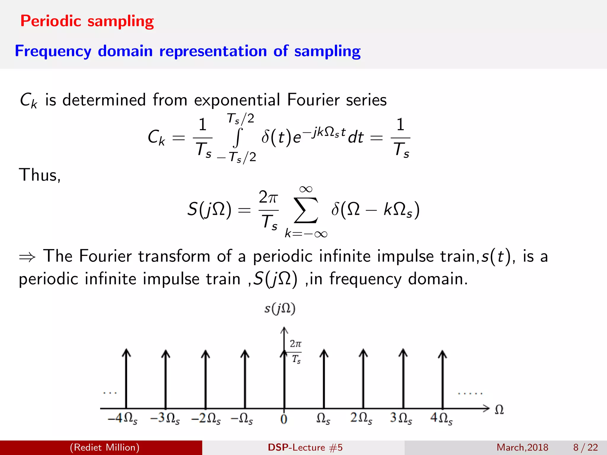 Periodic sampling
Frequency domain representation of sampling
Ck is determined from exponential Fourier series
Ck =
1
Ts
Ts /2
−Ts /2
δ(t)e−jkΩs tdt =
1
Ts
Thus,
S(jΩ) =
2π
Ts
∞
k=−∞
δ(Ω − kΩs)
⇒ The Fourier transform of a periodic inﬁnite impulse train,s(t), is a
periodic inﬁnite impulse train ,S(jΩ) ,in frequency domain.
(Rediet Million) DSP-Lecture #5 March,2018 8 / 22
 
