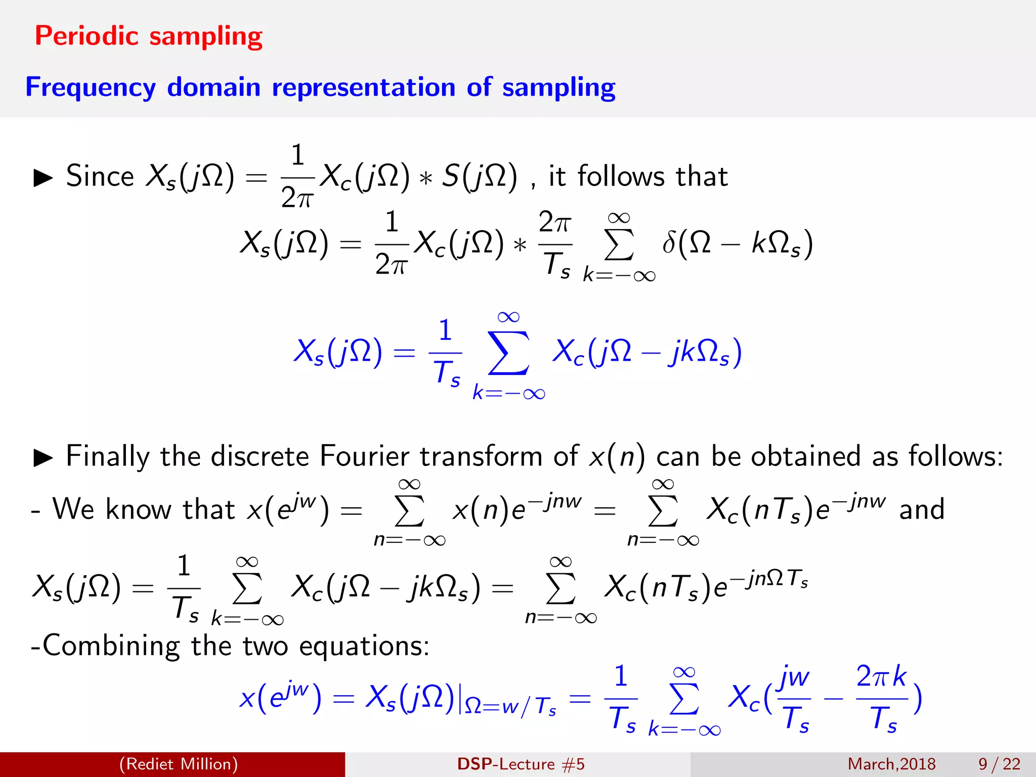 Periodic sampling
Frequency domain representation of sampling
Since Xs(jΩ) =
1
2π
Xc(jΩ) ∗ S(jΩ) , it follows that
Xs(jΩ) =
1
2π
Xc(jΩ) ∗
2π
Ts
∞
k=−∞
δ(Ω − kΩs)
Xs(jΩ) =
1
Ts
∞
k=−∞
Xc(jΩ − jkΩs)
Finally the discrete Fourier transform of x(n) can be obtained as follows:
- We know that x(ejw ) =
∞
n=−∞
x(n)e−jnw =
∞
n=−∞
Xc(nTs)e−jnw and
Xs(jΩ) =
1
Ts
∞
k=−∞
Xc(jΩ − jkΩs) =
∞
n=−∞
Xc(nTs)e−jnΩTs
-Combining the two equations:
x(ejw ) = Xs(jΩ)|Ω=w/Ts
=
1
Ts
∞
k=−∞
Xc(
jw
Ts
−
2πk
Ts
)
(Rediet Million) DSP-Lecture #5 March,2018 9 / 22
 