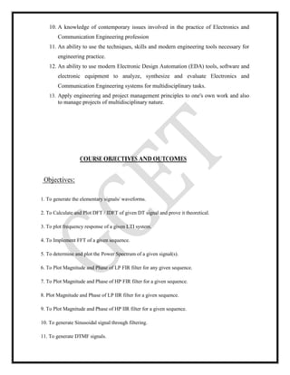 10. A knowledge of contemporary issues involved in the practice of Electronics and
Communication Engineering profession
11. An ability to use the techniques, skills and modern engineering tools necessary for
engineering practice.
12. An ability to use modern Electronic Design Automation (EDA) tools, software and
electronic equipment to analyze, synthesize and evaluate Electronics and
Communication Engineering systems for multidisciplinary tasks.
13. Apply engineering and project management principles to one's own work and also
to manage projects of multidisciplinary nature.
COURSE OBJECTIVES AND OUTCOMES
Objectives:
1. To generate the elementary signals/ waveforms.
2. To Calculate and Plot DFT / IDFT of given DT signal and prove it theoretical.
3. To plot frequency response of a given LTI system.
4. To Implement FFT of a given sequence.
5. To determine and plot the Power Spectrum of a given signal(s).
6. To Plot Magnitude and Phase of LP FIR filter for any given sequence.
7. To Plot Magnitude and Phase of HP FIR filter for a given sequence.
8. Plot Magnitude and Phase of LP IIR filter for a given sequence.
9. To Plot Magnitude and Phase of HP IIR filter for a given sequence.
10. To generate Sinusoidal signal through filtering.
11. To generate DTMF signals.
 