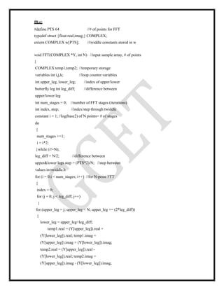 fft.c:
#define PTS 64 //# of points for FFT
typedef struct {float real,imag;} COMPLEX;
extern COMPLEX w[PTS]; //twiddle constants stored in w
void FFT(COMPLEX *Y, int N) //input sample array, # of points
{
COMPLEX temp1,temp2; //temporary storage
variables int i,j,k; //loop counter variables
int upper_leg, lower_leg; //index of upper/lower
butterfly leg int leg_diff; //difference between
upper/lower leg
int num_stages = 0; //number of FFT stages (iterations)
int index, step; //index/step through twiddle
constant i = 1;//log(base2) of N points= # of stages
do
{
num_stages +=1;
i = i*2;
}while (i!=N);
leg_diff = N/2; //difference between
upper&lower legs step = (PTS*2)/N; //step between
values in twiddle.h
for (i = 0;i < num_stages; i++) //for N-point FFT
{
index = 0;
for (j = 0; j < leg_diff; j++)
{
for (upper_leg = j; upper_leg < N; upper_leg += (2*leg_diff))
{
lower_leg = upper_leg+leg_diff;
temp1.real = (Y[upper_leg]).real +
(Y[lower_leg]).real; temp1.imag =
(Y[upper_leg]).imag + (Y[lower_leg]).imag;
temp2.real = (Y[upper_leg]).real -
(Y[lower_leg]).real; temp2.imag =
(Y[upper_leg]).imag - (Y[lower_leg]).imag;
 